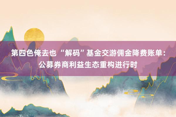 第四色俺去也 “解码”基金交游佣金降费账单：公募券商利益生态重构进行时