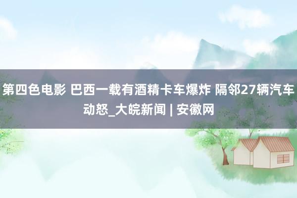 第四色电影 巴西一载有酒精卡车爆炸 隔邻27辆汽车动怒_大皖新闻 | 安徽网