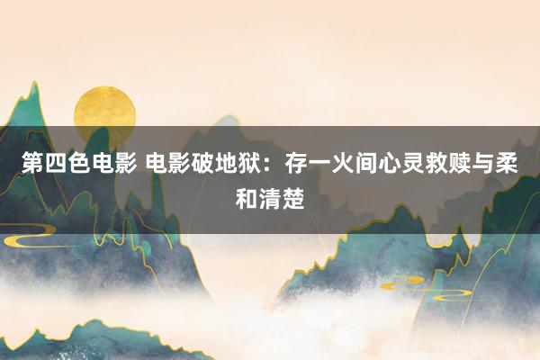 第四色电影 电影破地狱：存一火间心灵救赎与柔和清楚