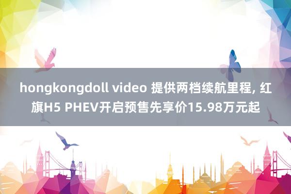 hongkongdoll video 提供两档续航里程， 红旗H5 PHEV开启预售先享价15.98万元起