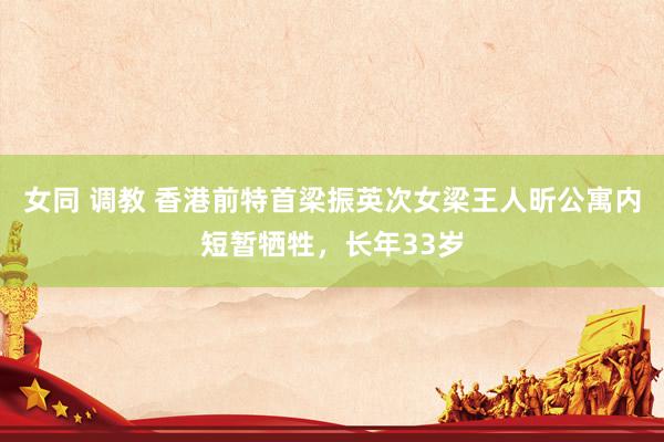 女同 调教 香港前特首梁振英次女梁王人昕公寓内短暂牺牲，长年33岁
