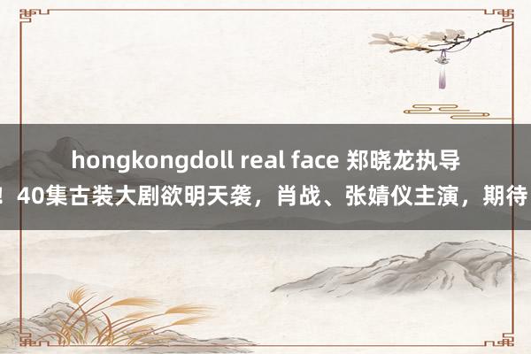 hongkongdoll real face 郑晓龙执导！40集古装大剧欲明天袭，肖战、张婧仪主演，期待！