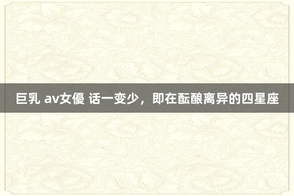 巨乳 av女優 话一变少，即在酝酿离异的四星座