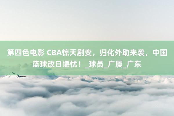 第四色电影 CBA惊天剧变，归化外助来袭，中国篮球改日堪忧！_球员_广厦_广东