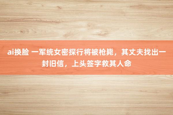 ai换脸 一军统女密探行将被枪毙，其丈夫找出一封旧信，上头签字救其人命