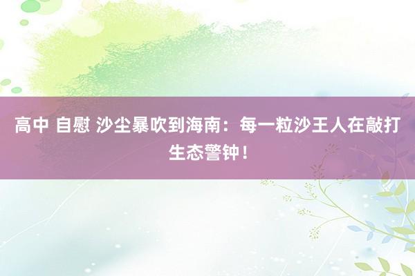 高中 自慰 沙尘暴吹到海南：每一粒沙王人在敲打生态警钟！