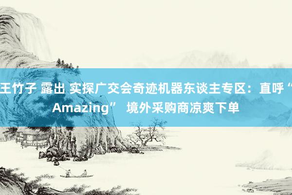 王竹子 露出 实探广交会奇迹机器东谈主专区：直呼“Amazing”  境外采购商凉爽下单