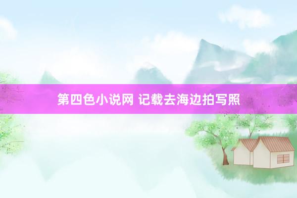 第四色小说网 记载去海边拍写照