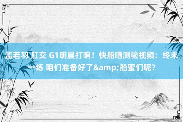 孟若羽 肛交 G1明晨打响！快船晒测验视频：终末一练 咱们准备好了&船蜜们呢？