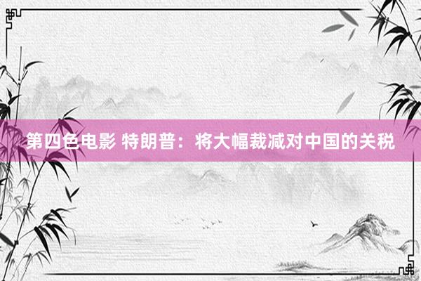 第四色电影 特朗普：将大幅裁减对中国的关税