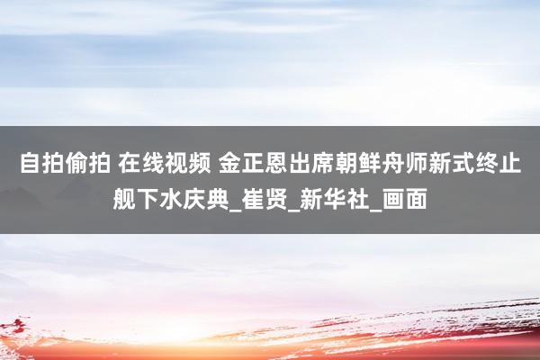 自拍偷拍 在线视频 金正恩出席朝鲜舟师新式终止舰下水庆典_崔贤_新华社_画面