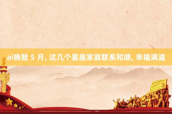 ai换脸 5 月， 这几个星座家庭联系和顺， 幸福满溢