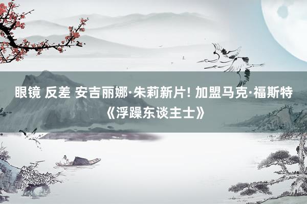 眼镜 反差 安吉丽娜·朱莉新片! 加盟马克·福斯特《浮躁东谈主士》
