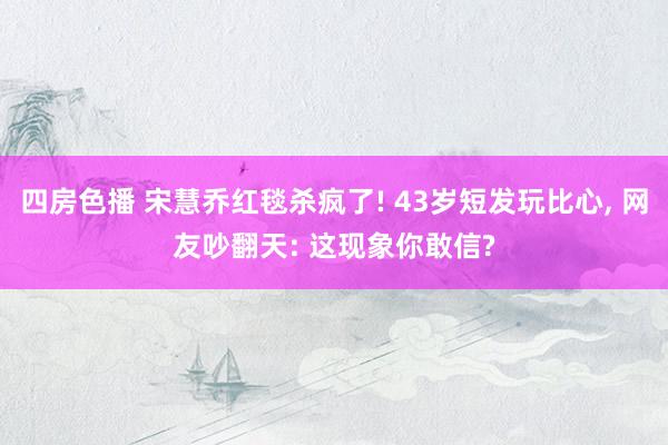 四房色播 宋慧乔红毯杀疯了! 43岁短发玩比心， 网友吵翻天: 这现象你敢信?