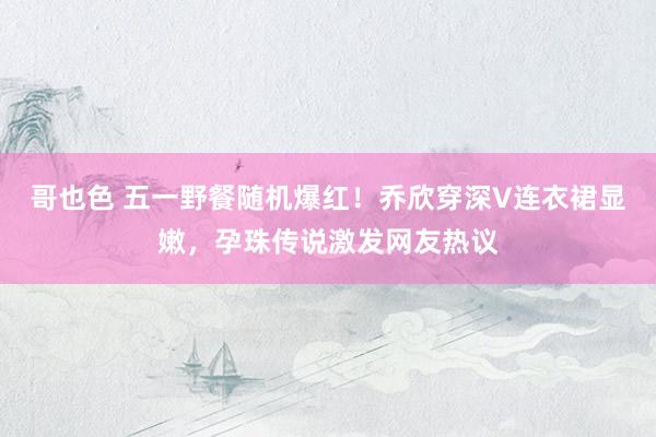 哥也色 五一野餐随机爆红！乔欣穿深V连衣裙显嫩，孕珠传说激发网友热议