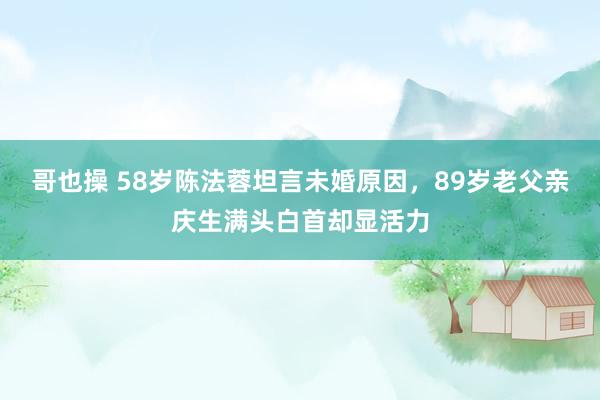 哥也操 58岁陈法蓉坦言未婚原因，89岁老父亲庆生满头白首却显活力