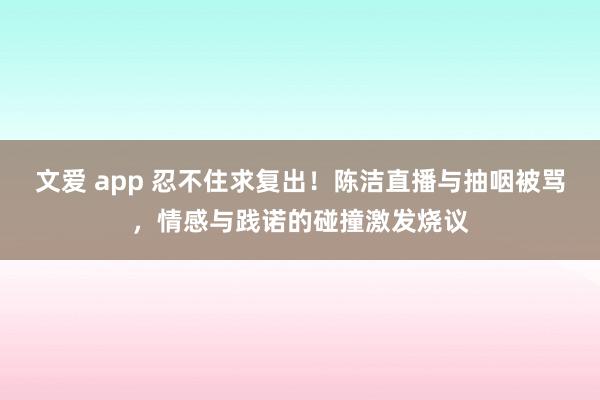 文爱 app 忍不住求复出！陈洁直播与抽咽被骂，情感与践诺的碰撞激发烧议