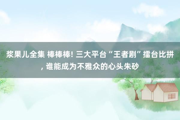 浆果儿全集 棒棒棒! 三大平台“王者剧”擂台比拼， 谁能成为不雅众的心头朱砂