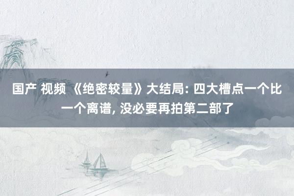 国产 视频 《绝密较量》大结局: 四大槽点一个比一个离谱， 没必要再拍第二部了