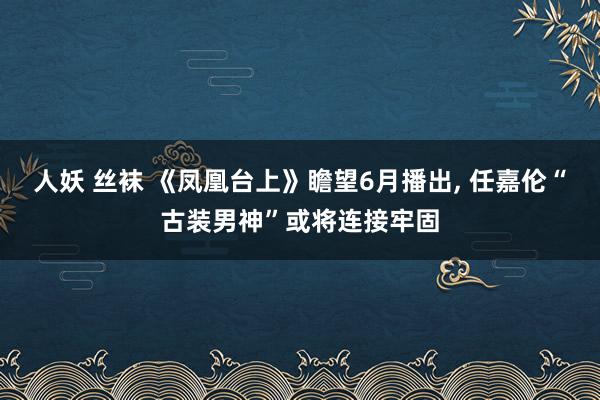 人妖 丝袜 《凤凰台上》瞻望6月播出， 任嘉伦“古装男神”或将连接牢固