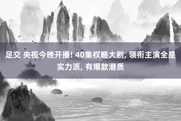 足交 央视今晚开播! 40集权略大剧， 领衔主演全是实力派， 有爆款潜质