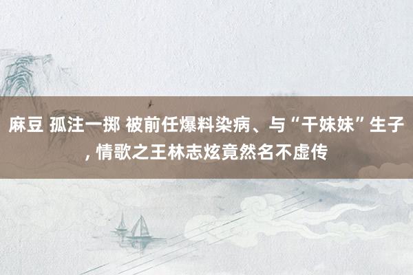 麻豆 孤注一掷 被前任爆料染病、与“干妹妹”生子， 情歌之王林志炫竟然名不虚传