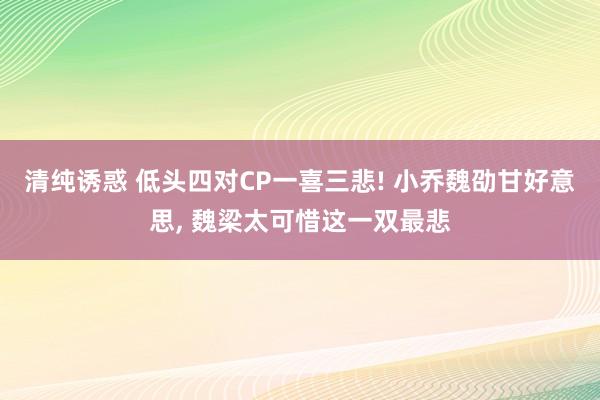 清纯诱惑 低头四对CP一喜三悲! 小乔魏劭甘好意思， 魏梁太可惜这一双最悲