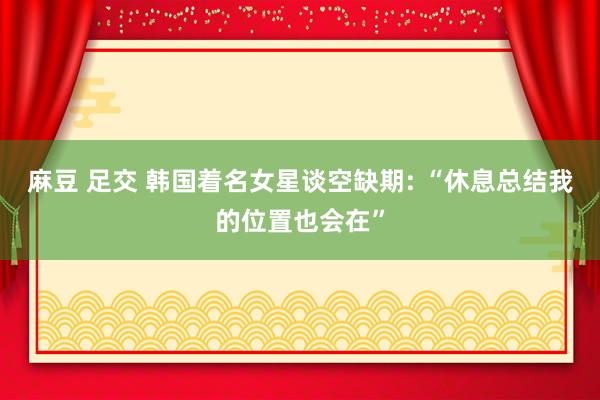 麻豆 足交 韩国着名女星谈空缺期: “休息总结我的位置也会在”