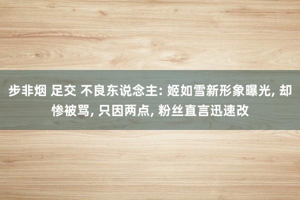 步非烟 足交 不良东说念主: 姬如雪新形象曝光， 却惨被骂， 只因两点， 粉丝直言迅速改
