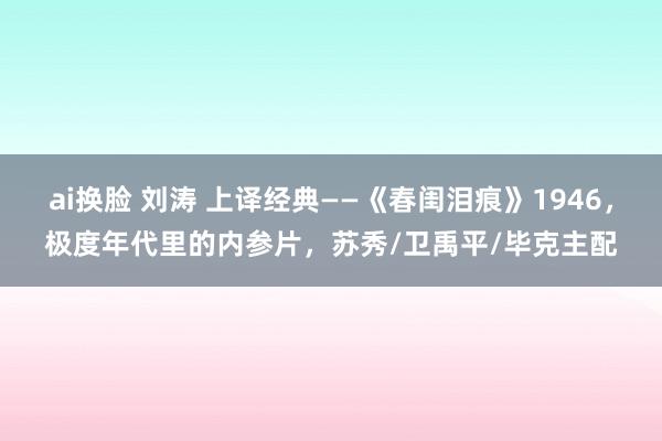 ai换脸 刘涛 上译经典——《春闺泪痕》1946，极度年代里的内参片，苏秀/卫禹平/毕克主配