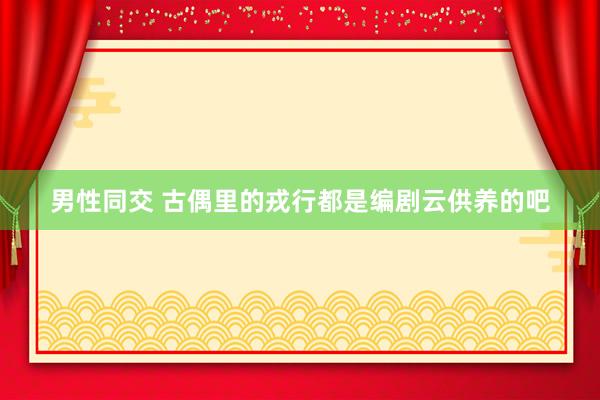 男性同交 古偶里的戎行都是编剧云供养的吧