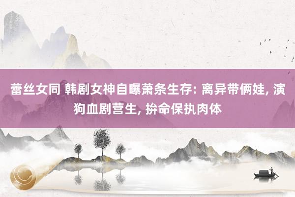 蕾丝女同 韩剧女神自曝萧条生存: 离异带俩娃， 演狗血剧营生， 拚命保执肉体
