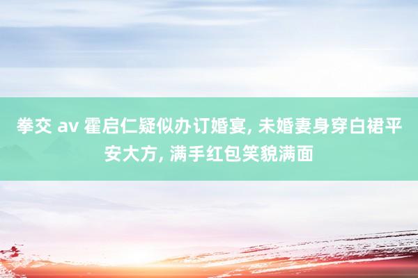 拳交 av 霍启仁疑似办订婚宴， 未婚妻身穿白裙平安大方， 满手红包笑貌满面