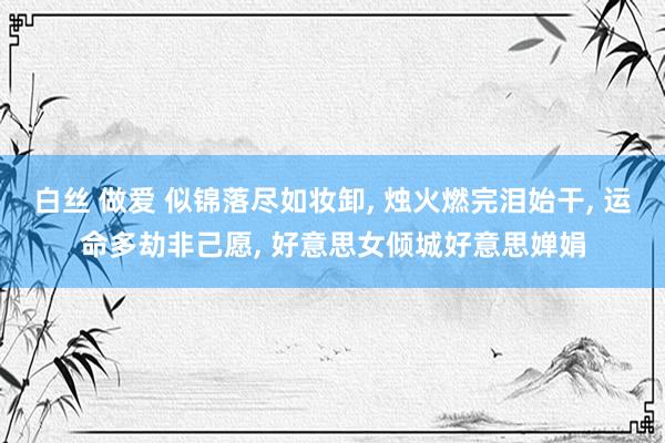 白丝 做爱 似锦落尽如妆卸， 烛火燃完泪始干， 运命多劫非己愿， 好意思女倾城好意思婵娟