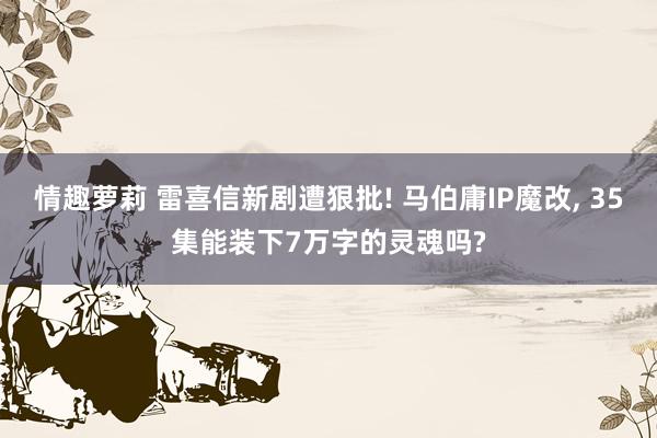 情趣萝莉 雷喜信新剧遭狠批! 马伯庸IP魔改， 35集能装下7万字的灵魂吗?