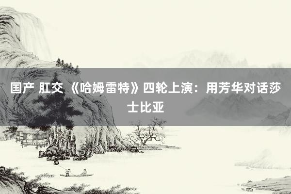 国产 肛交 《哈姆雷特》四轮上演：用芳华对话莎士比亚