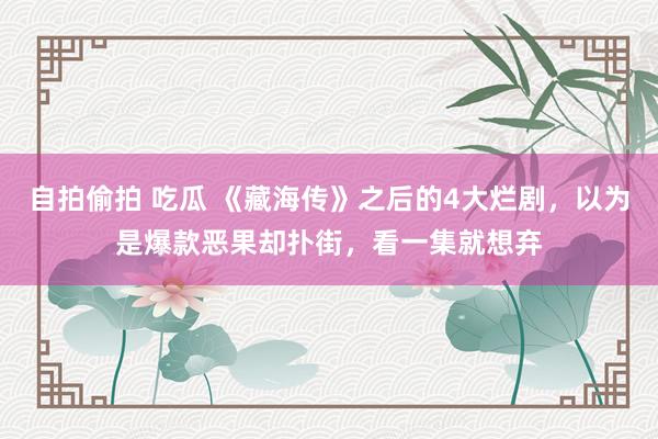 自拍偷拍 吃瓜 《藏海传》之后的4大烂剧，以为是爆款恶果却扑街，看一集就想弃