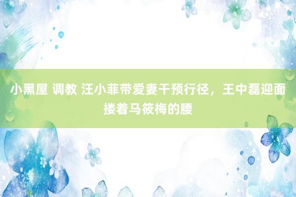 小黑屋 调教 汪小菲带爱妻干预行径，王中磊迎面搂着马筱梅的腰