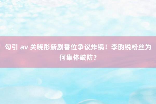 勾引 av 关晓彤新剧番位争议炸锅！李昀锐粉丝为何集体破防？