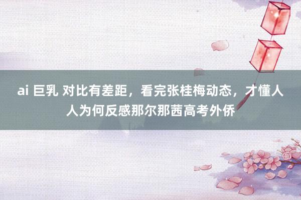 ai 巨乳 对比有差距，看完张桂梅动态，才懂人人为何反感那尔那茜高考外侨