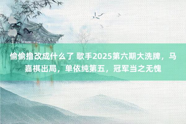 偷偷撸改成什么了 歌手2025第六期大洗牌，马嘉祺出局，单依纯第五，冠军当之无愧