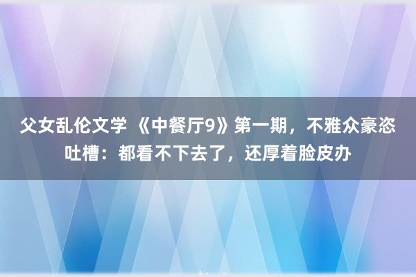 父女乱伦文学 《中餐厅9》第一期，不雅众豪恣吐槽：都看不下去了，还厚着脸皮办