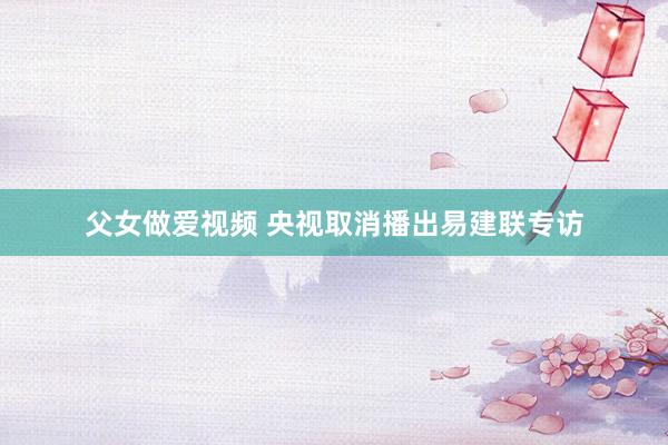 父女做爱视频 央视取消播出易建联专访