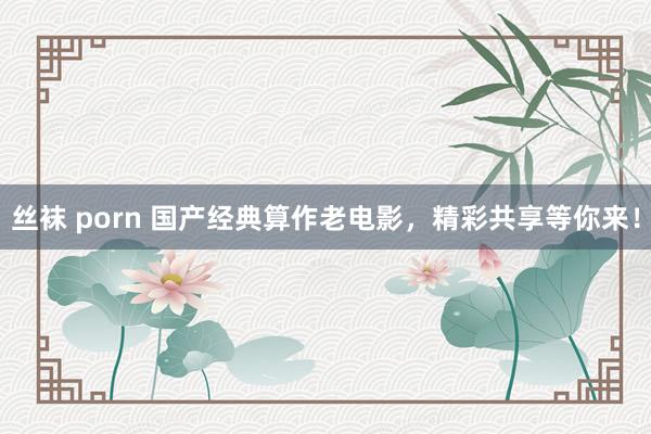 丝袜 porn 国产经典算作老电影，精彩共享等你来！