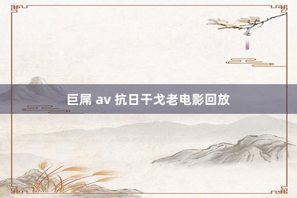 巨屌 av 抗日干戈老电影回放