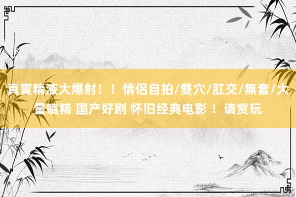 真實精液大爆射！！情侶自拍/雙穴/肛交/無套/大量噴精 国产好剧 怀旧经典电影 ！请赏玩