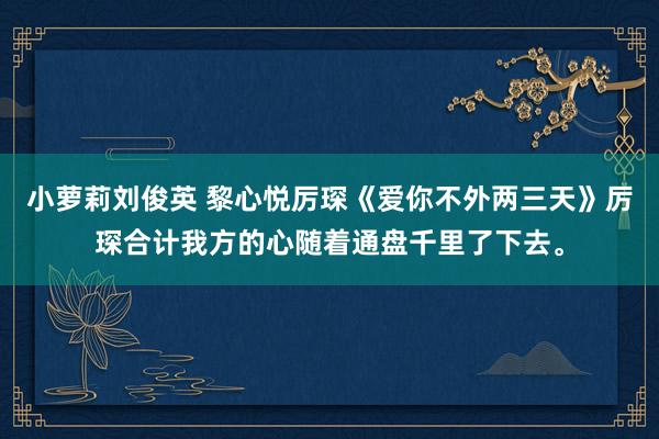 小萝莉刘俊英 黎心悦厉琛《爱你不外两三天》厉琛合计我方的心随着通盘千里了下去。