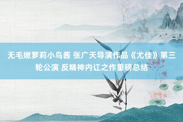 无毛嫩萝莉小鸟酱 张广天导演作品《尤佳》第三轮公演 反精神内讧之作重磅总结