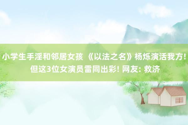 小学生手淫和邻居女孩 《以法之名》杨烁演活我方! 但这3位女演员雷同出彩! 网友: 救济